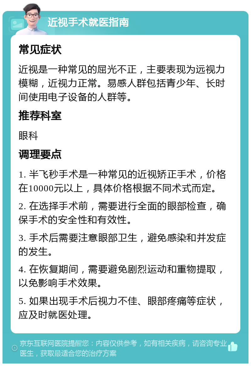 近视手术就医指南 常见症状 近视是一种常见的屈光不正，主要表现为远视力模糊，近视力正常。易感人群包括青少年、长时间使用电子设备的人群等。 推荐科室 眼科 调理要点 1. 半飞秒手术是一种常见的近视矫正手术，价格在10000元以上，具体价格根据不同术式而定。 2. 在选择手术前，需要进行全面的眼部检查，确保手术的安全性和有效性。 3. 手术后需要注意眼部卫生，避免感染和并发症的发生。 4. 在恢复期间，需要避免剧烈运动和重物提取，以免影响手术效果。 5. 如果出现手术后视力不佳、眼部疼痛等症状，应及时就医处理。