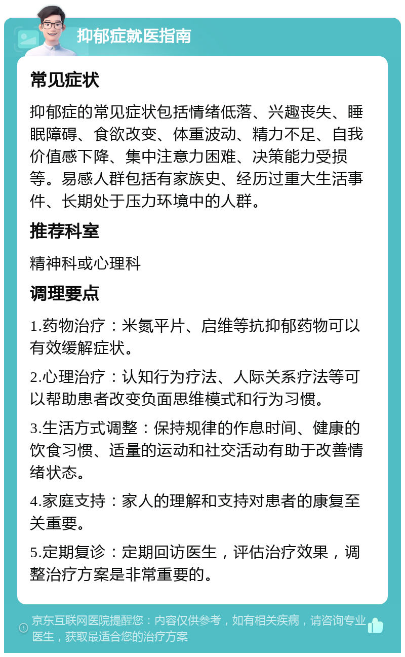 抑郁症就医指南 常见症状 抑郁症的常见症状包括情绪低落、兴趣丧失、睡眠障碍、食欲改变、体重波动、精力不足、自我价值感下降、集中注意力困难、决策能力受损等。易感人群包括有家族史、经历过重大生活事件、长期处于压力环境中的人群。 推荐科室 精神科或心理科 调理要点 1.药物治疗：米氮平片、启维等抗抑郁药物可以有效缓解症状。 2.心理治疗：认知行为疗法、人际关系疗法等可以帮助患者改变负面思维模式和行为习惯。 3.生活方式调整：保持规律的作息时间、健康的饮食习惯、适量的运动和社交活动有助于改善情绪状态。 4.家庭支持：家人的理解和支持对患者的康复至关重要。 5.定期复诊：定期回访医生，评估治疗效果，调整治疗方案是非常重要的。