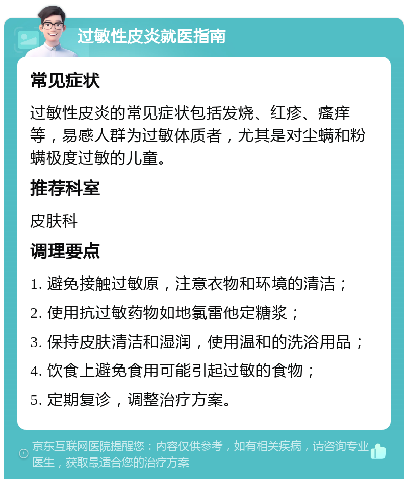 过敏性皮炎就医指南 常见症状 过敏性皮炎的常见症状包括发烧、红疹、瘙痒等，易感人群为过敏体质者，尤其是对尘螨和粉螨极度过敏的儿童。 推荐科室 皮肤科 调理要点 1. 避免接触过敏原，注意衣物和环境的清洁； 2. 使用抗过敏药物如地氯雷他定糖浆； 3. 保持皮肤清洁和湿润，使用温和的洗浴用品； 4. 饮食上避免食用可能引起过敏的食物； 5. 定期复诊，调整治疗方案。