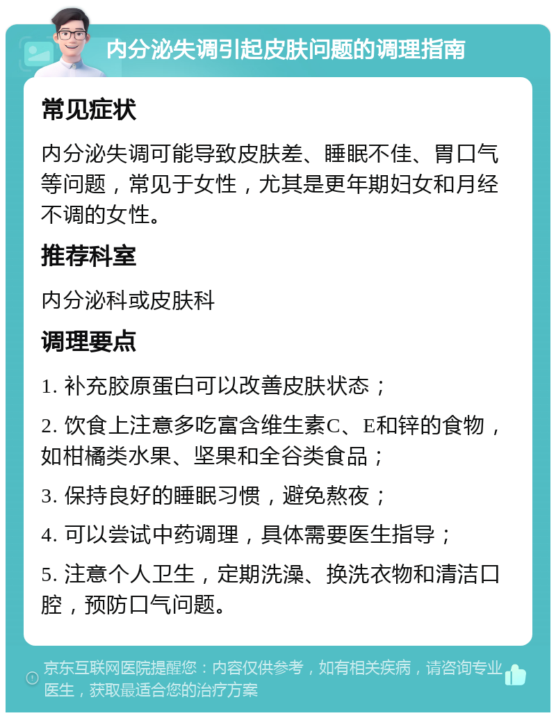 内分泌失调引起皮肤问题的调理指南 常见症状 内分泌失调可能导致皮肤差、睡眠不佳、胃口气等问题，常见于女性，尤其是更年期妇女和月经不调的女性。 推荐科室 内分泌科或皮肤科 调理要点 1. 补充胶原蛋白可以改善皮肤状态； 2. 饮食上注意多吃富含维生素C、E和锌的食物，如柑橘类水果、坚果和全谷类食品； 3. 保持良好的睡眠习惯，避免熬夜； 4. 可以尝试中药调理，具体需要医生指导； 5. 注意个人卫生，定期洗澡、换洗衣物和清洁口腔，预防口气问题。