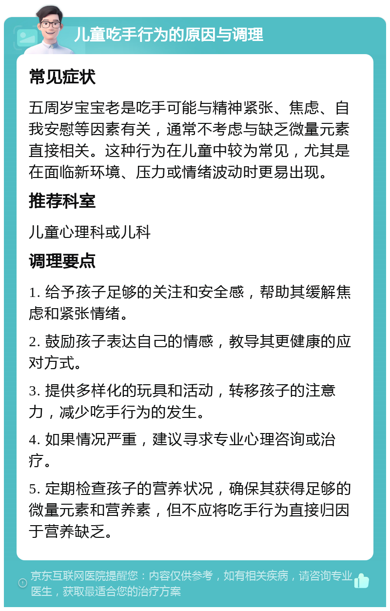 儿童吃手行为的原因与调理 常见症状 五周岁宝宝老是吃手可能与精神紧张、焦虑、自我安慰等因素有关，通常不考虑与缺乏微量元素直接相关。这种行为在儿童中较为常见，尤其是在面临新环境、压力或情绪波动时更易出现。 推荐科室 儿童心理科或儿科 调理要点 1. 给予孩子足够的关注和安全感，帮助其缓解焦虑和紧张情绪。 2. 鼓励孩子表达自己的情感，教导其更健康的应对方式。 3. 提供多样化的玩具和活动，转移孩子的注意力，减少吃手行为的发生。 4. 如果情况严重，建议寻求专业心理咨询或治疗。 5. 定期检查孩子的营养状况，确保其获得足够的微量元素和营养素，但不应将吃手行为直接归因于营养缺乏。