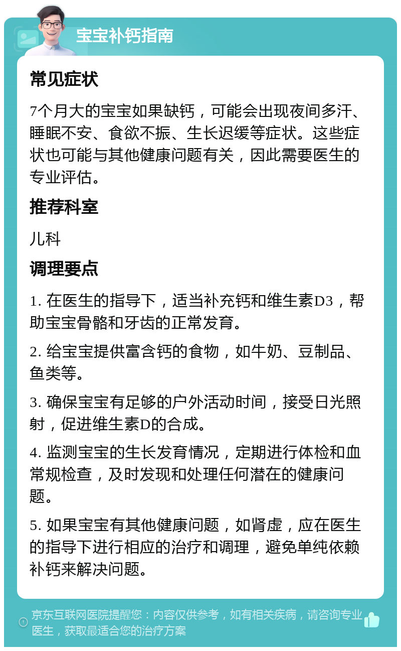 宝宝补钙指南 常见症状 7个月大的宝宝如果缺钙，可能会出现夜间多汗、睡眠不安、食欲不振、生长迟缓等症状。这些症状也可能与其他健康问题有关，因此需要医生的专业评估。 推荐科室 儿科 调理要点 1. 在医生的指导下，适当补充钙和维生素D3，帮助宝宝骨骼和牙齿的正常发育。 2. 给宝宝提供富含钙的食物，如牛奶、豆制品、鱼类等。 3. 确保宝宝有足够的户外活动时间，接受日光照射，促进维生素D的合成。 4. 监测宝宝的生长发育情况，定期进行体检和血常规检查，及时发现和处理任何潜在的健康问题。 5. 如果宝宝有其他健康问题，如肾虚，应在医生的指导下进行相应的治疗和调理，避免单纯依赖补钙来解决问题。