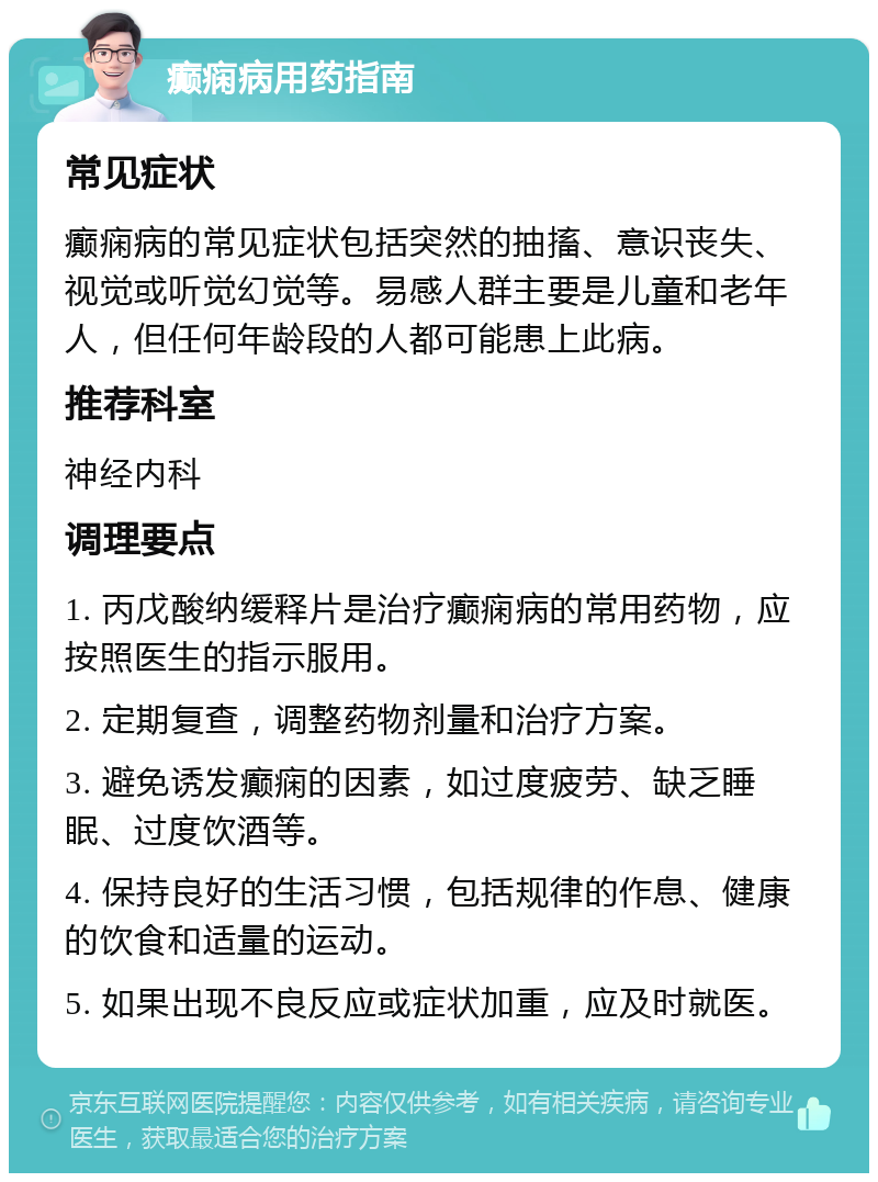 癫痫病用药指南 常见症状 癫痫病的常见症状包括突然的抽搐、意识丧失、视觉或听觉幻觉等。易感人群主要是儿童和老年人，但任何年龄段的人都可能患上此病。 推荐科室 神经内科 调理要点 1. 丙戊酸纳缓释片是治疗癫痫病的常用药物，应按照医生的指示服用。 2. 定期复查，调整药物剂量和治疗方案。 3. 避免诱发癫痫的因素，如过度疲劳、缺乏睡眠、过度饮酒等。 4. 保持良好的生活习惯，包括规律的作息、健康的饮食和适量的运动。 5. 如果出现不良反应或症状加重，应及时就医。