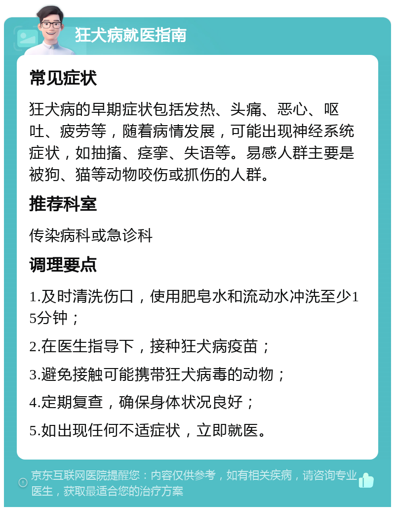 狂犬病就医指南 常见症状 狂犬病的早期症状包括发热、头痛、恶心、呕吐、疲劳等，随着病情发展，可能出现神经系统症状，如抽搐、痉挛、失语等。易感人群主要是被狗、猫等动物咬伤或抓伤的人群。 推荐科室 传染病科或急诊科 调理要点 1.及时清洗伤口，使用肥皂水和流动水冲洗至少15分钟； 2.在医生指导下，接种狂犬病疫苗； 3.避免接触可能携带狂犬病毒的动物； 4.定期复查，确保身体状况良好； 5.如出现任何不适症状，立即就医。