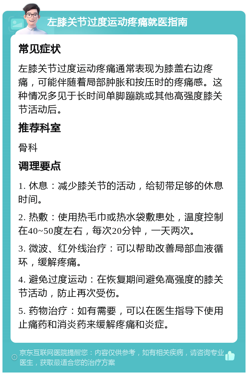 左膝关节过度运动疼痛就医指南 常见症状 左膝关节过度运动疼痛通常表现为膝盖右边疼痛，可能伴随着局部肿胀和按压时的疼痛感。这种情况多见于长时间单脚蹦跳或其他高强度膝关节活动后。 推荐科室 骨科 调理要点 1. 休息：减少膝关节的活动，给韧带足够的休息时间。 2. 热敷：使用热毛巾或热水袋敷患处，温度控制在40~50度左右，每次20分钟，一天两次。 3. 微波、红外线治疗：可以帮助改善局部血液循环，缓解疼痛。 4. 避免过度运动：在恢复期间避免高强度的膝关节活动，防止再次受伤。 5. 药物治疗：如有需要，可以在医生指导下使用止痛药和消炎药来缓解疼痛和炎症。