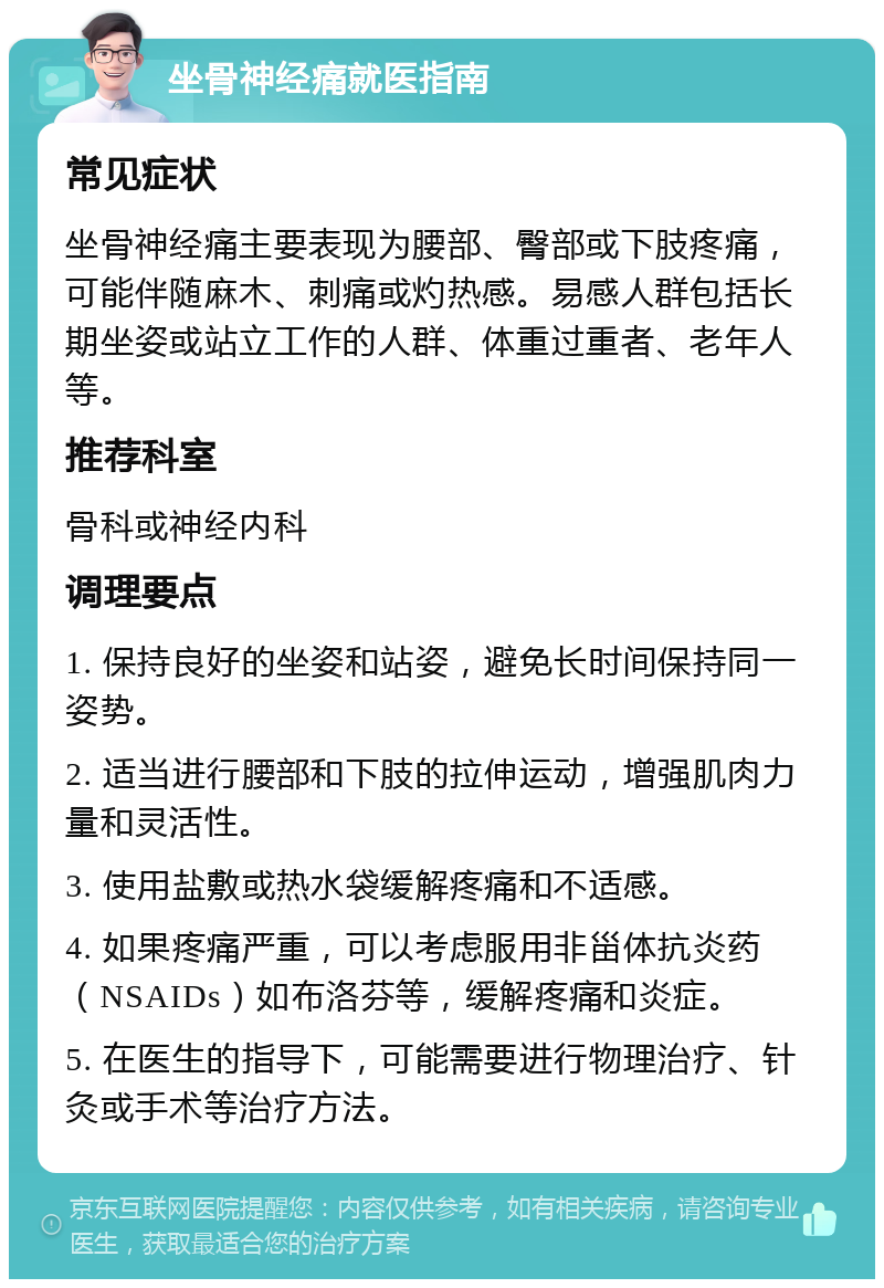 坐骨神经痛就医指南 常见症状 坐骨神经痛主要表现为腰部、臀部或下肢疼痛，可能伴随麻木、刺痛或灼热感。易感人群包括长期坐姿或站立工作的人群、体重过重者、老年人等。 推荐科室 骨科或神经内科 调理要点 1. 保持良好的坐姿和站姿，避免长时间保持同一姿势。 2. 适当进行腰部和下肢的拉伸运动，增强肌肉力量和灵活性。 3. 使用盐敷或热水袋缓解疼痛和不适感。 4. 如果疼痛严重，可以考虑服用非甾体抗炎药（NSAIDs）如布洛芬等，缓解疼痛和炎症。 5. 在医生的指导下，可能需要进行物理治疗、针灸或手术等治疗方法。