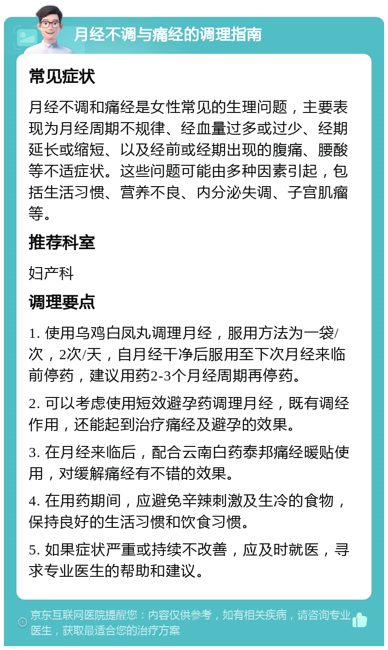 月经不调与痛经的调理指南 常见症状 月经不调和痛经是女性常见的生理问题，主要表现为月经周期不规律、经血量过多或过少、经期延长或缩短、以及经前或经期出现的腹痛、腰酸等不适症状。这些问题可能由多种因素引起，包括生活习惯、营养不良、内分泌失调、子宫肌瘤等。 推荐科室 妇产科 调理要点 1. 使用乌鸡白凤丸调理月经，服用方法为一袋/次，2次/天，自月经干净后服用至下次月经来临前停药，建议用药2-3个月经周期再停药。 2. 可以考虑使用短效避孕药调理月经，既有调经作用，还能起到治疗痛经及避孕的效果。 3. 在月经来临后，配合云南白药泰邦痛经暖贴使用，对缓解痛经有不错的效果。 4. 在用药期间，应避免辛辣刺激及生冷的食物，保持良好的生活习惯和饮食习惯。 5. 如果症状严重或持续不改善，应及时就医，寻求专业医生的帮助和建议。