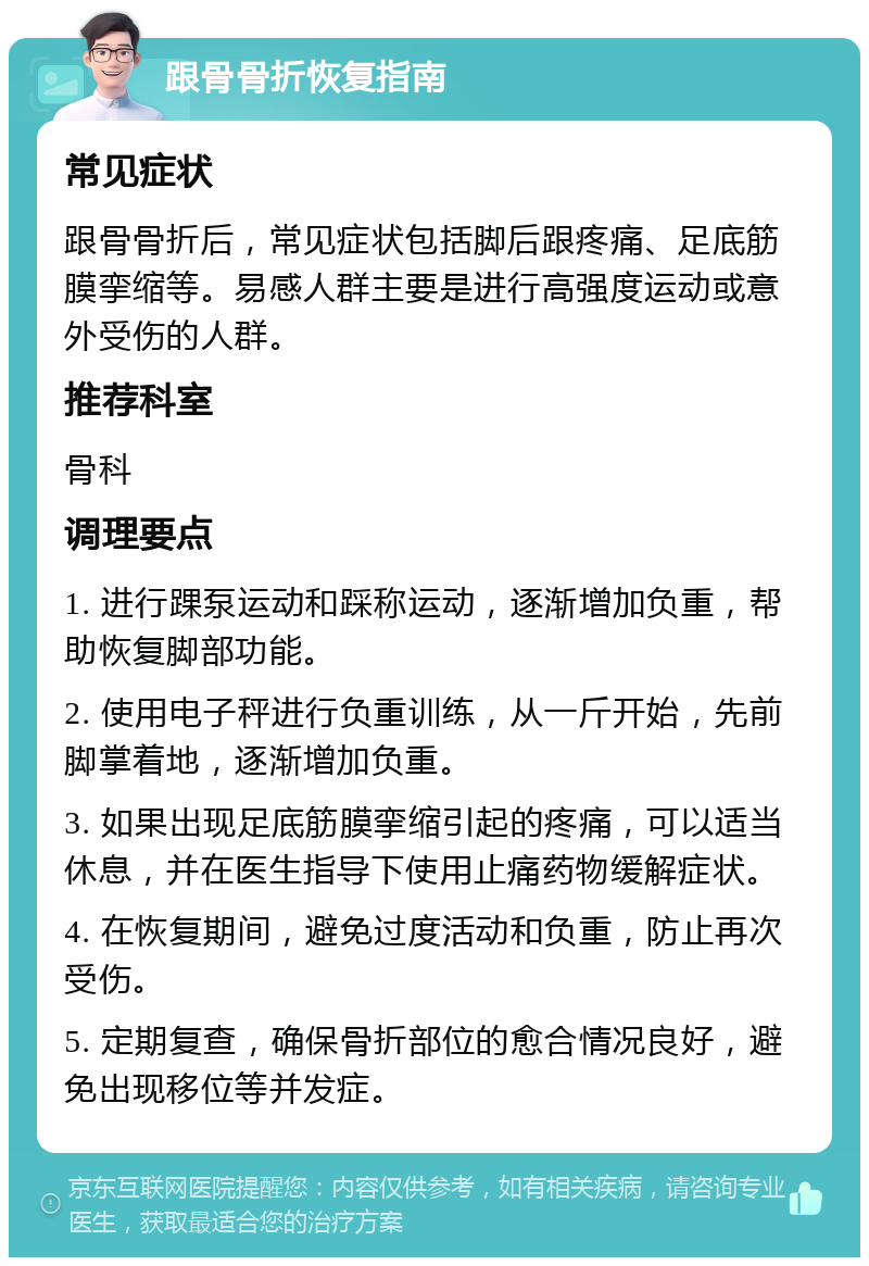 跟骨骨折恢复指南 常见症状 跟骨骨折后，常见症状包括脚后跟疼痛、足底筋膜挛缩等。易感人群主要是进行高强度运动或意外受伤的人群。 推荐科室 骨科 调理要点 1. 进行踝泵运动和踩称运动，逐渐增加负重，帮助恢复脚部功能。 2. 使用电子秤进行负重训练，从一斤开始，先前脚掌着地，逐渐增加负重。 3. 如果出现足底筋膜挛缩引起的疼痛，可以适当休息，并在医生指导下使用止痛药物缓解症状。 4. 在恢复期间，避免过度活动和负重，防止再次受伤。 5. 定期复查，确保骨折部位的愈合情况良好，避免出现移位等并发症。