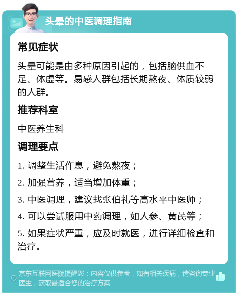 头晕的中医调理指南 常见症状 头晕可能是由多种原因引起的，包括脑供血不足、体虚等。易感人群包括长期熬夜、体质较弱的人群。 推荐科室 中医养生科 调理要点 1. 调整生活作息，避免熬夜； 2. 加强营养，适当增加体重； 3. 中医调理，建议找张伯礼等高水平中医师； 4. 可以尝试服用中药调理，如人参、黄芪等； 5. 如果症状严重，应及时就医，进行详细检查和治疗。