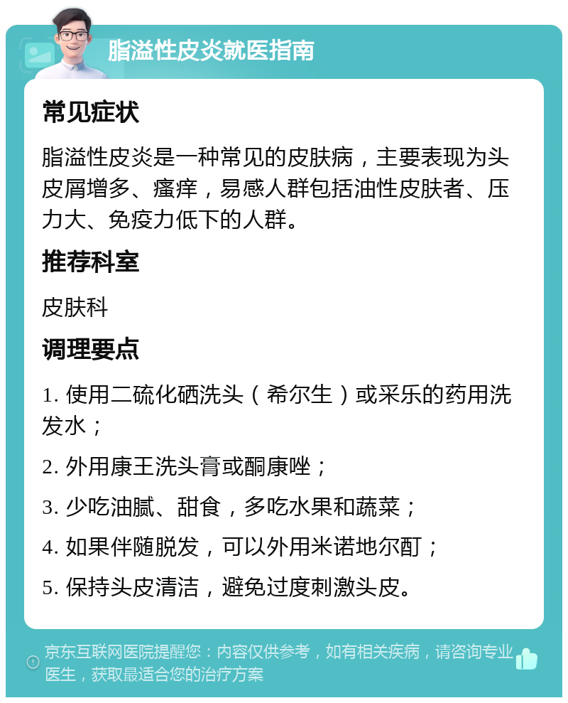 脂溢性皮炎就医指南 常见症状 脂溢性皮炎是一种常见的皮肤病，主要表现为头皮屑增多、瘙痒，易感人群包括油性皮肤者、压力大、免疫力低下的人群。 推荐科室 皮肤科 调理要点 1. 使用二硫化硒洗头（希尔生）或采乐的药用洗发水； 2. 外用康王洗头膏或酮康唑； 3. 少吃油腻、甜食，多吃水果和蔬菜； 4. 如果伴随脱发，可以外用米诺地尔酊； 5. 保持头皮清洁，避免过度刺激头皮。