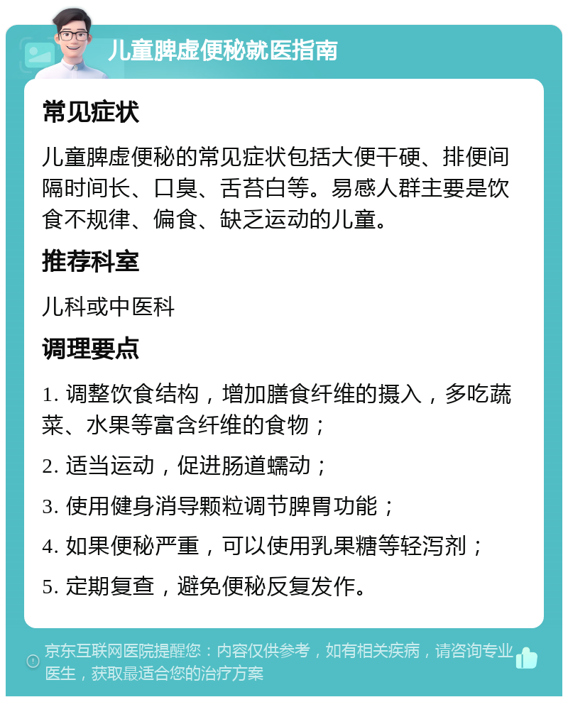 儿童脾虚便秘就医指南 常见症状 儿童脾虚便秘的常见症状包括大便干硬、排便间隔时间长、口臭、舌苔白等。易感人群主要是饮食不规律、偏食、缺乏运动的儿童。 推荐科室 儿科或中医科 调理要点 1. 调整饮食结构，增加膳食纤维的摄入，多吃蔬菜、水果等富含纤维的食物； 2. 适当运动，促进肠道蠕动； 3. 使用健身消导颗粒调节脾胃功能； 4. 如果便秘严重，可以使用乳果糖等轻泻剂； 5. 定期复查，避免便秘反复发作。