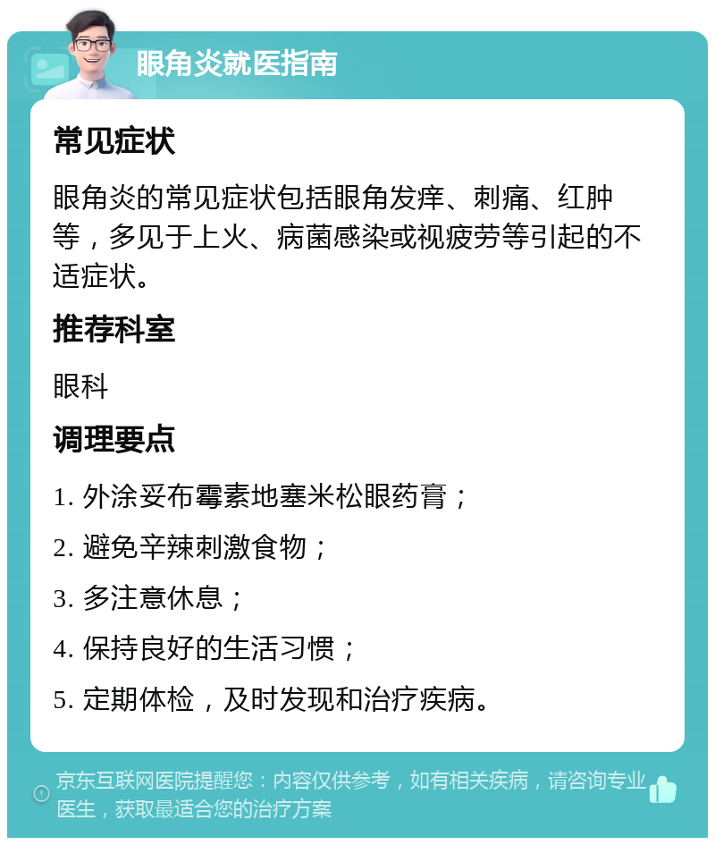 眼角炎就医指南 常见症状 眼角炎的常见症状包括眼角发痒、刺痛、红肿等，多见于上火、病菌感染或视疲劳等引起的不适症状。 推荐科室 眼科 调理要点 1. 外涂妥布霉素地塞米松眼药膏； 2. 避免辛辣刺激食物； 3. 多注意休息； 4. 保持良好的生活习惯； 5. 定期体检，及时发现和治疗疾病。