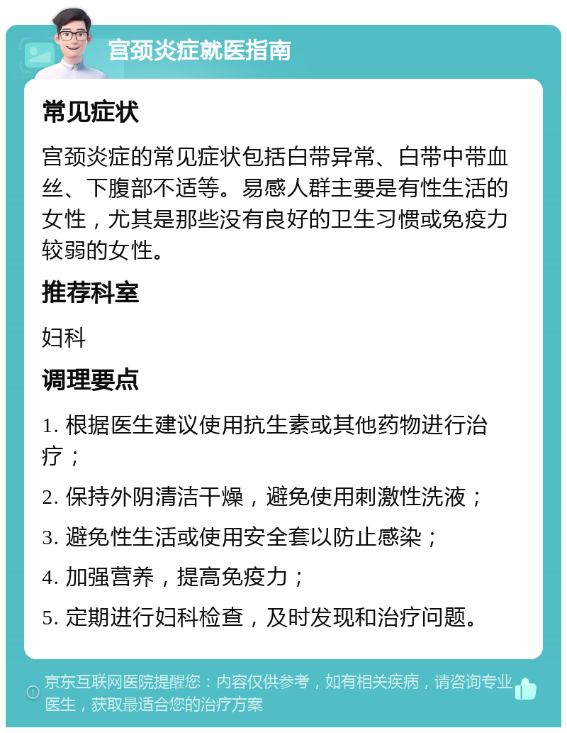 宫颈炎症就医指南 常见症状 宫颈炎症的常见症状包括白带异常、白带中带血丝、下腹部不适等。易感人群主要是有性生活的女性，尤其是那些没有良好的卫生习惯或免疫力较弱的女性。 推荐科室 妇科 调理要点 1. 根据医生建议使用抗生素或其他药物进行治疗； 2. 保持外阴清洁干燥，避免使用刺激性洗液； 3. 避免性生活或使用安全套以防止感染； 4. 加强营养，提高免疫力； 5. 定期进行妇科检查，及时发现和治疗问题。