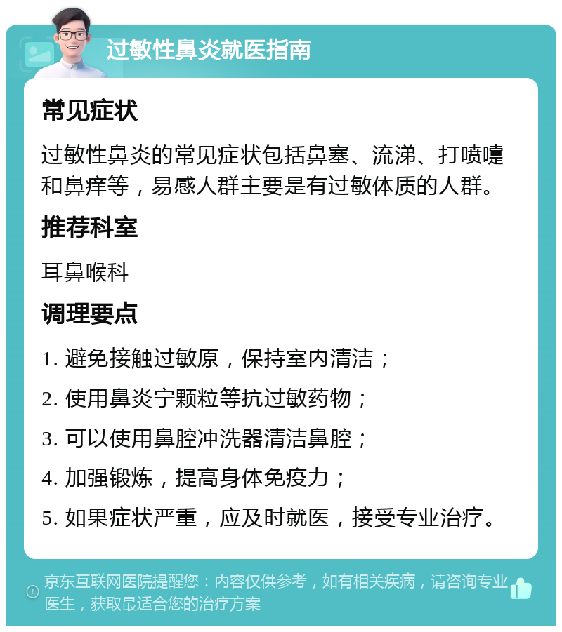 过敏性鼻炎就医指南 常见症状 过敏性鼻炎的常见症状包括鼻塞、流涕、打喷嚏和鼻痒等，易感人群主要是有过敏体质的人群。 推荐科室 耳鼻喉科 调理要点 1. 避免接触过敏原，保持室内清洁； 2. 使用鼻炎宁颗粒等抗过敏药物； 3. 可以使用鼻腔冲洗器清洁鼻腔； 4. 加强锻炼，提高身体免疫力； 5. 如果症状严重，应及时就医，接受专业治疗。