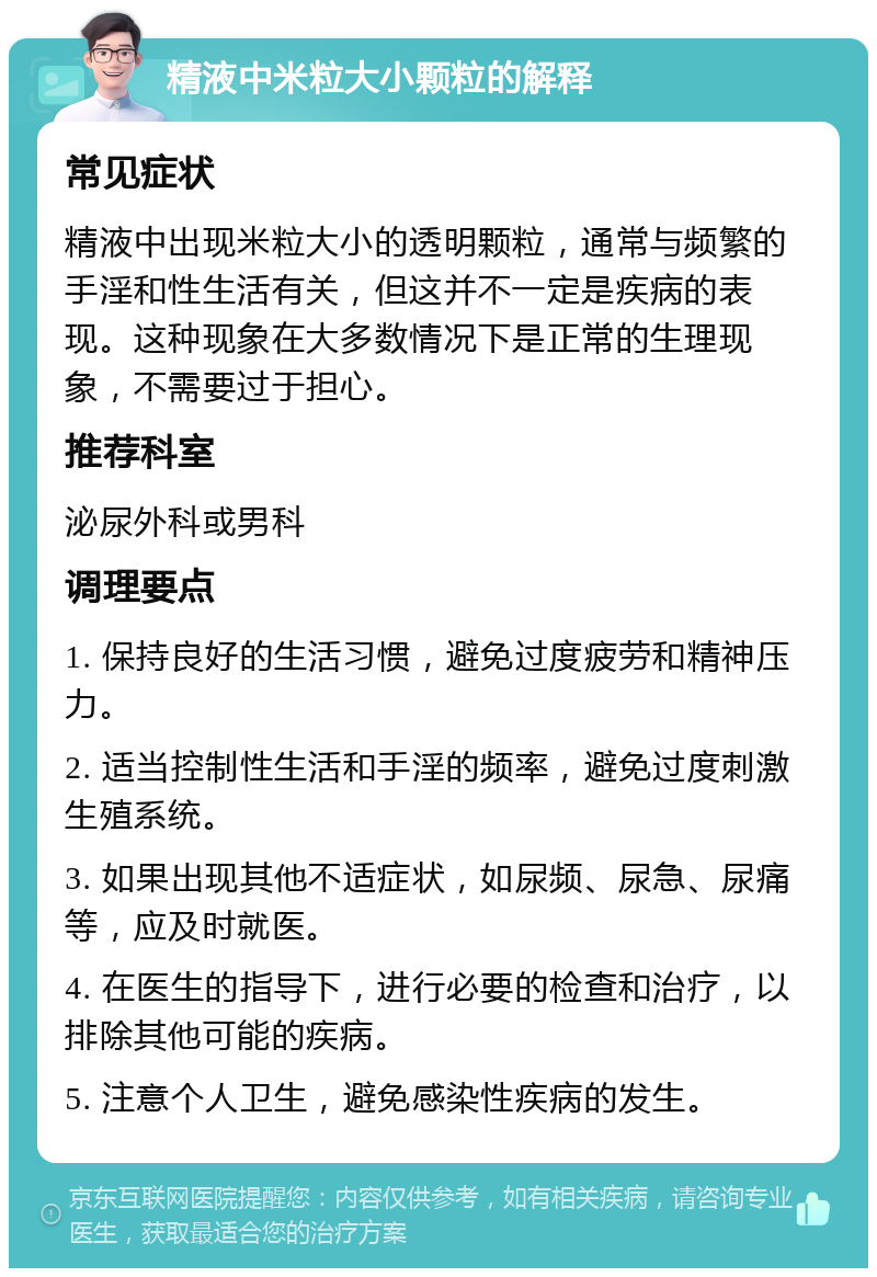 精液中米粒大小颗粒的解释 常见症状 精液中出现米粒大小的透明颗粒，通常与频繁的手淫和性生活有关，但这并不一定是疾病的表现。这种现象在大多数情况下是正常的生理现象，不需要过于担心。 推荐科室 泌尿外科或男科 调理要点 1. 保持良好的生活习惯，避免过度疲劳和精神压力。 2. 适当控制性生活和手淫的频率，避免过度刺激生殖系统。 3. 如果出现其他不适症状，如尿频、尿急、尿痛等，应及时就医。 4. 在医生的指导下，进行必要的检查和治疗，以排除其他可能的疾病。 5. 注意个人卫生，避免感染性疾病的发生。