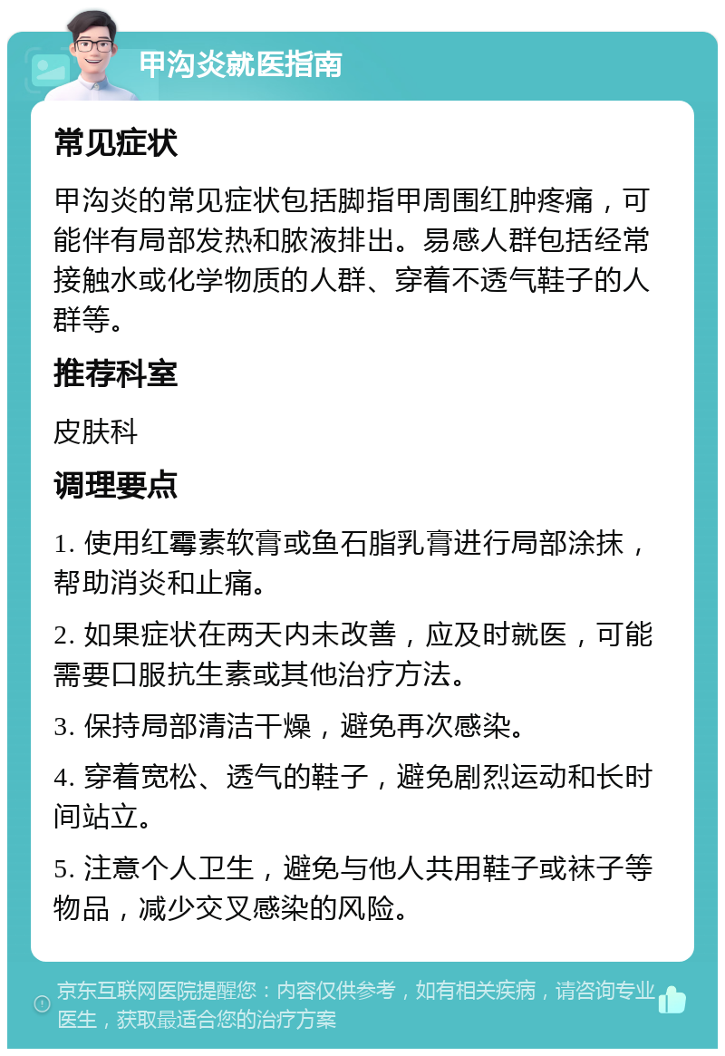 甲沟炎就医指南 常见症状 甲沟炎的常见症状包括脚指甲周围红肿疼痛，可能伴有局部发热和脓液排出。易感人群包括经常接触水或化学物质的人群、穿着不透气鞋子的人群等。 推荐科室 皮肤科 调理要点 1. 使用红霉素软膏或鱼石脂乳膏进行局部涂抹，帮助消炎和止痛。 2. 如果症状在两天内未改善，应及时就医，可能需要口服抗生素或其他治疗方法。 3. 保持局部清洁干燥，避免再次感染。 4. 穿着宽松、透气的鞋子，避免剧烈运动和长时间站立。 5. 注意个人卫生，避免与他人共用鞋子或袜子等物品，减少交叉感染的风险。