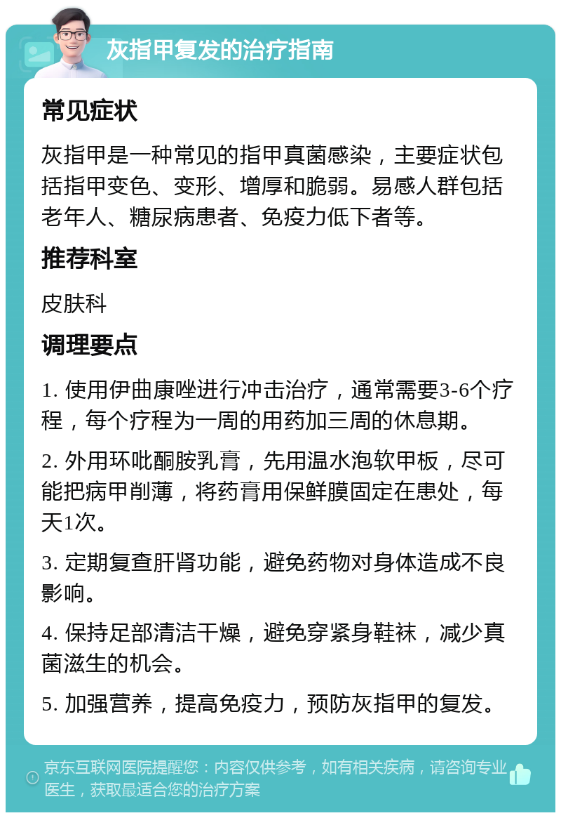 灰指甲复发的治疗指南 常见症状 灰指甲是一种常见的指甲真菌感染，主要症状包括指甲变色、变形、增厚和脆弱。易感人群包括老年人、糖尿病患者、免疫力低下者等。 推荐科室 皮肤科 调理要点 1. 使用伊曲康唑进行冲击治疗，通常需要3-6个疗程，每个疗程为一周的用药加三周的休息期。 2. 外用环吡酮胺乳膏，先用温水泡软甲板，尽可能把病甲削薄，将药膏用保鲜膜固定在患处，每天1次。 3. 定期复查肝肾功能，避免药物对身体造成不良影响。 4. 保持足部清洁干燥，避免穿紧身鞋袜，减少真菌滋生的机会。 5. 加强营养，提高免疫力，预防灰指甲的复发。