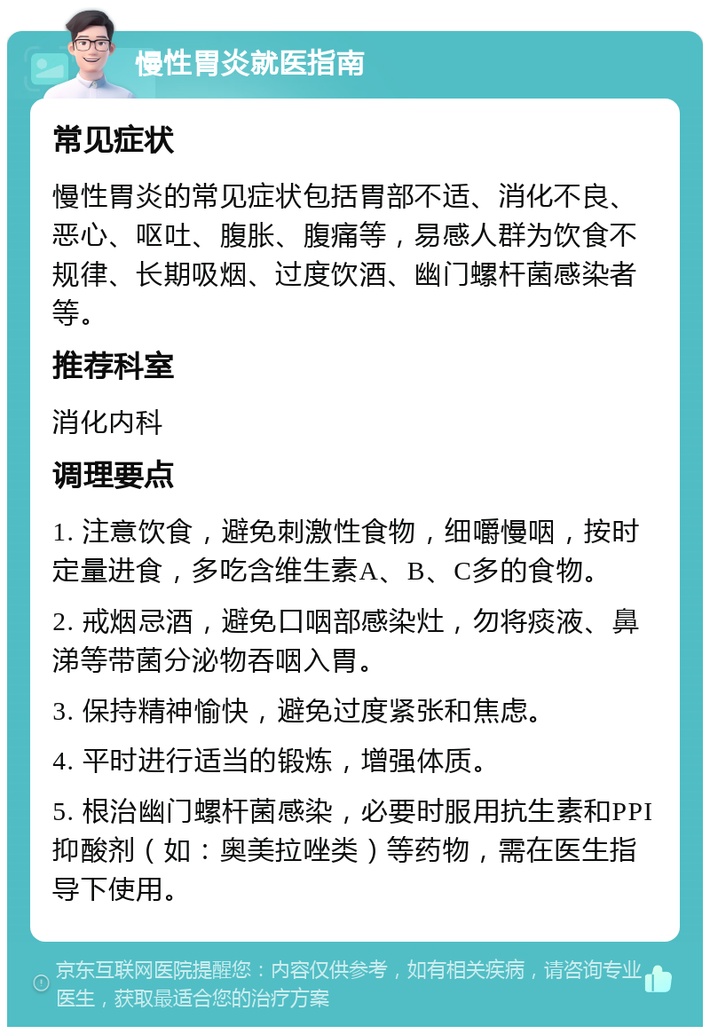 慢性胃炎就医指南 常见症状 慢性胃炎的常见症状包括胃部不适、消化不良、恶心、呕吐、腹胀、腹痛等，易感人群为饮食不规律、长期吸烟、过度饮酒、幽门螺杆菌感染者等。 推荐科室 消化内科 调理要点 1. 注意饮食，避免刺激性食物，细嚼慢咽，按时定量进食，多吃含维生素A、B、C多的食物。 2. 戒烟忌酒，避免口咽部感染灶，勿将痰液、鼻涕等带菌分泌物吞咽入胃。 3. 保持精神愉快，避免过度紧张和焦虑。 4. 平时进行适当的锻炼，增强体质。 5. 根治幽门螺杆菌感染，必要时服用抗生素和PPI抑酸剂（如：奥美拉唑类）等药物，需在医生指导下使用。