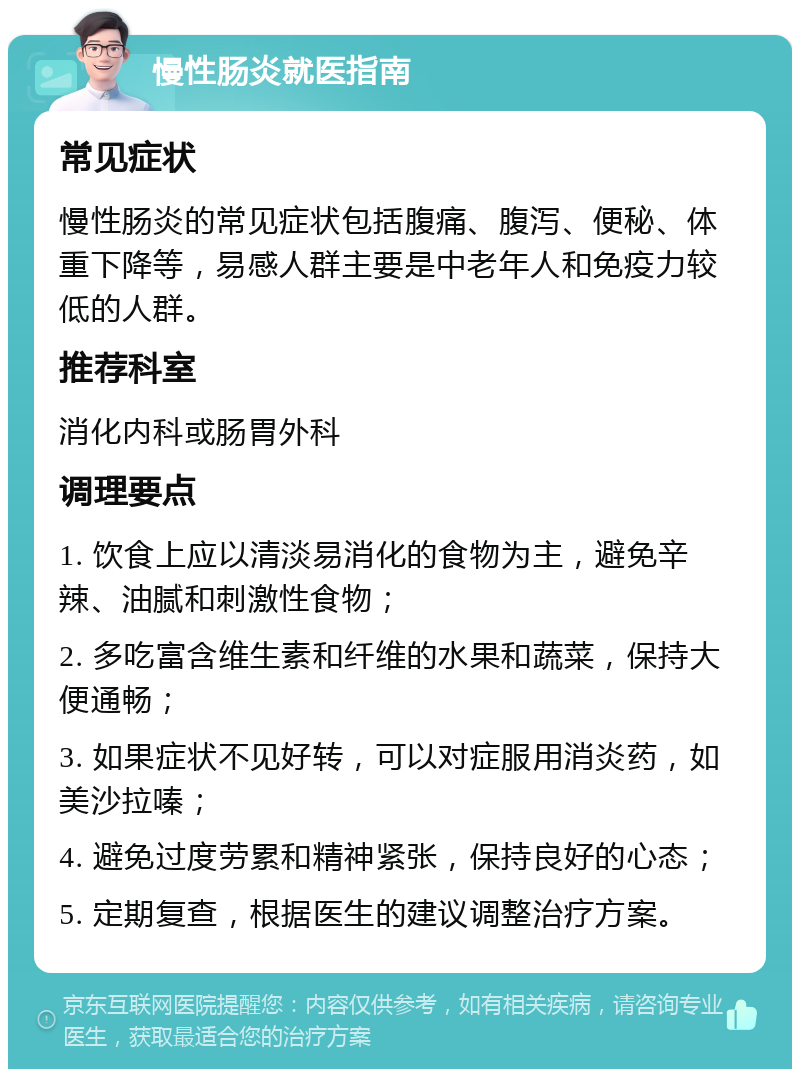 慢性肠炎就医指南 常见症状 慢性肠炎的常见症状包括腹痛、腹泻、便秘、体重下降等，易感人群主要是中老年人和免疫力较低的人群。 推荐科室 消化内科或肠胃外科 调理要点 1. 饮食上应以清淡易消化的食物为主，避免辛辣、油腻和刺激性食物； 2. 多吃富含维生素和纤维的水果和蔬菜，保持大便通畅； 3. 如果症状不见好转，可以对症服用消炎药，如美沙拉嗪； 4. 避免过度劳累和精神紧张，保持良好的心态； 5. 定期复查，根据医生的建议调整治疗方案。