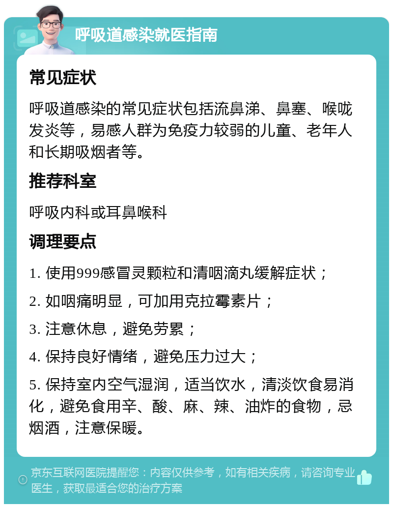 呼吸道感染就医指南 常见症状 呼吸道感染的常见症状包括流鼻涕、鼻塞、喉咙发炎等，易感人群为免疫力较弱的儿童、老年人和长期吸烟者等。 推荐科室 呼吸内科或耳鼻喉科 调理要点 1. 使用999感冒灵颗粒和清咽滴丸缓解症状； 2. 如咽痛明显，可加用克拉霉素片； 3. 注意休息，避免劳累； 4. 保持良好情绪，避免压力过大； 5. 保持室内空气湿润，适当饮水，清淡饮食易消化，避免食用辛、酸、麻、辣、油炸的食物，忌烟酒，注意保暖。