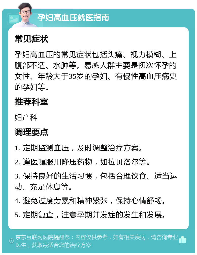 孕妇高血压就医指南 常见症状 孕妇高血压的常见症状包括头痛、视力模糊、上腹部不适、水肿等。易感人群主要是初次怀孕的女性、年龄大于35岁的孕妇、有慢性高血压病史的孕妇等。 推荐科室 妇产科 调理要点 1. 定期监测血压，及时调整治疗方案。 2. 遵医嘱服用降压药物，如拉贝洛尔等。 3. 保持良好的生活习惯，包括合理饮食、适当运动、充足休息等。 4. 避免过度劳累和精神紧张，保持心情舒畅。 5. 定期复查，注意孕期并发症的发生和发展。