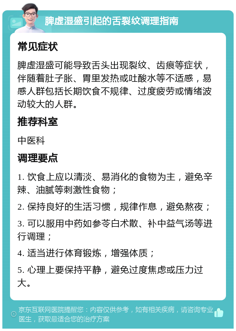 脾虚湿盛引起的舌裂纹调理指南 常见症状 脾虚湿盛可能导致舌头出现裂纹、齿痕等症状，伴随着肚子胀、胃里发热或吐酸水等不适感，易感人群包括长期饮食不规律、过度疲劳或情绪波动较大的人群。 推荐科室 中医科 调理要点 1. 饮食上应以清淡、易消化的食物为主，避免辛辣、油腻等刺激性食物； 2. 保持良好的生活习惯，规律作息，避免熬夜； 3. 可以服用中药如参苓白术散、补中益气汤等进行调理； 4. 适当进行体育锻炼，增强体质； 5. 心理上要保持平静，避免过度焦虑或压力过大。