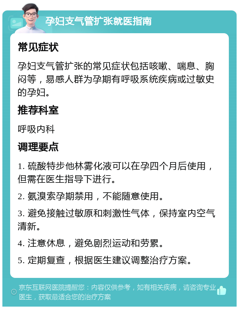 孕妇支气管扩张就医指南 常见症状 孕妇支气管扩张的常见症状包括咳嗽、喘息、胸闷等，易感人群为孕期有呼吸系统疾病或过敏史的孕妇。 推荐科室 呼吸内科 调理要点 1. 硫酸特步他林雾化液可以在孕四个月后使用，但需在医生指导下进行。 2. 氨溴索孕期禁用，不能随意使用。 3. 避免接触过敏原和刺激性气体，保持室内空气清新。 4. 注意休息，避免剧烈运动和劳累。 5. 定期复查，根据医生建议调整治疗方案。