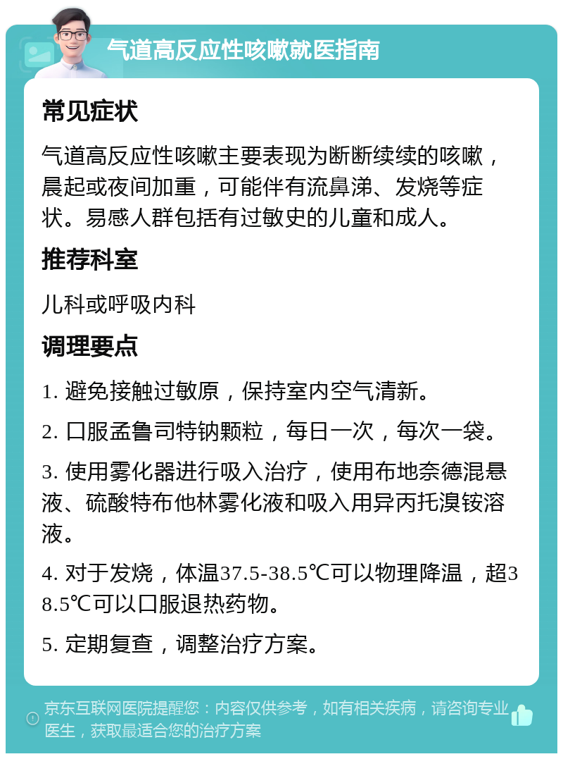 气道高反应性咳嗽就医指南 常见症状 气道高反应性咳嗽主要表现为断断续续的咳嗽，晨起或夜间加重，可能伴有流鼻涕、发烧等症状。易感人群包括有过敏史的儿童和成人。 推荐科室 儿科或呼吸内科 调理要点 1. 避免接触过敏原，保持室内空气清新。 2. 口服孟鲁司特钠颗粒，每日一次，每次一袋。 3. 使用雾化器进行吸入治疗，使用布地奈德混悬液、硫酸特布他林雾化液和吸入用异丙托溴铵溶液。 4. 对于发烧，体温37.5-38.5℃可以物理降温，超38.5℃可以口服退热药物。 5. 定期复查，调整治疗方案。