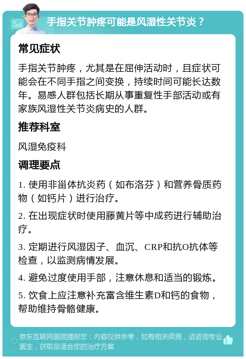 手指关节肿疼可能是风湿性关节炎？ 常见症状 手指关节肿疼，尤其是在屈伸活动时，且症状可能会在不同手指之间变换，持续时间可能长达数年。易感人群包括长期从事重复性手部活动或有家族风湿性关节炎病史的人群。 推荐科室 风湿免疫科 调理要点 1. 使用非甾体抗炎药（如布洛芬）和营养骨质药物（如钙片）进行治疗。 2. 在出现症状时使用藤黄片等中成药进行辅助治疗。 3. 定期进行风湿因子、血沉、CRP和抗O抗体等检查，以监测病情发展。 4. 避免过度使用手部，注意休息和适当的锻炼。 5. 饮食上应注意补充富含维生素D和钙的食物，帮助维持骨骼健康。