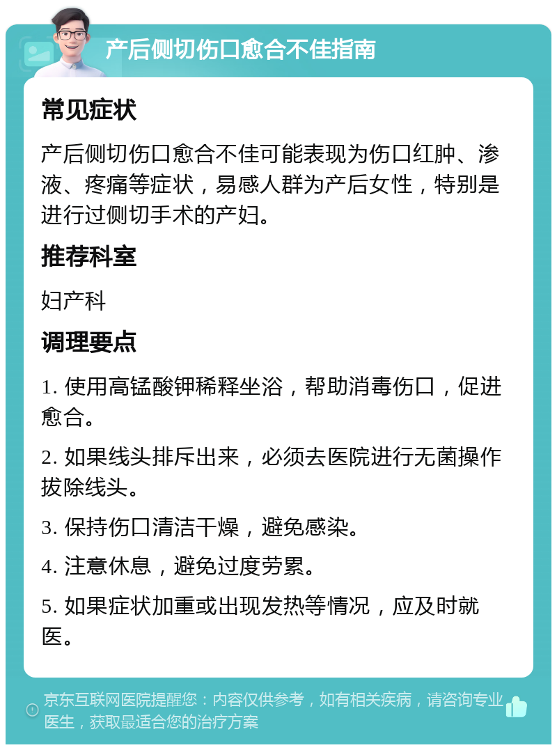 产后侧切伤口愈合不佳指南 常见症状 产后侧切伤口愈合不佳可能表现为伤口红肿、渗液、疼痛等症状，易感人群为产后女性，特别是进行过侧切手术的产妇。 推荐科室 妇产科 调理要点 1. 使用高锰酸钾稀释坐浴，帮助消毒伤口，促进愈合。 2. 如果线头排斥出来，必须去医院进行无菌操作拔除线头。 3. 保持伤口清洁干燥，避免感染。 4. 注意休息，避免过度劳累。 5. 如果症状加重或出现发热等情况，应及时就医。