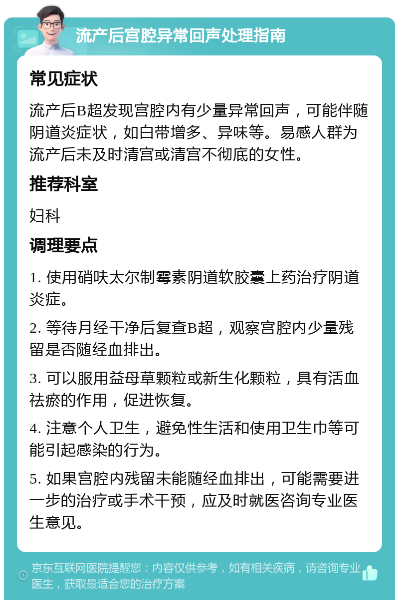 流产后宫腔异常回声处理指南 常见症状 流产后B超发现宫腔内有少量异常回声，可能伴随阴道炎症状，如白带增多、异味等。易感人群为流产后未及时清宫或清宫不彻底的女性。 推荐科室 妇科 调理要点 1. 使用硝呋太尔制霉素阴道软胶囊上药治疗阴道炎症。 2. 等待月经干净后复查B超，观察宫腔内少量残留是否随经血排出。 3. 可以服用益母草颗粒或新生化颗粒，具有活血祛瘀的作用，促进恢复。 4. 注意个人卫生，避免性生活和使用卫生巾等可能引起感染的行为。 5. 如果宫腔内残留未能随经血排出，可能需要进一步的治疗或手术干预，应及时就医咨询专业医生意见。