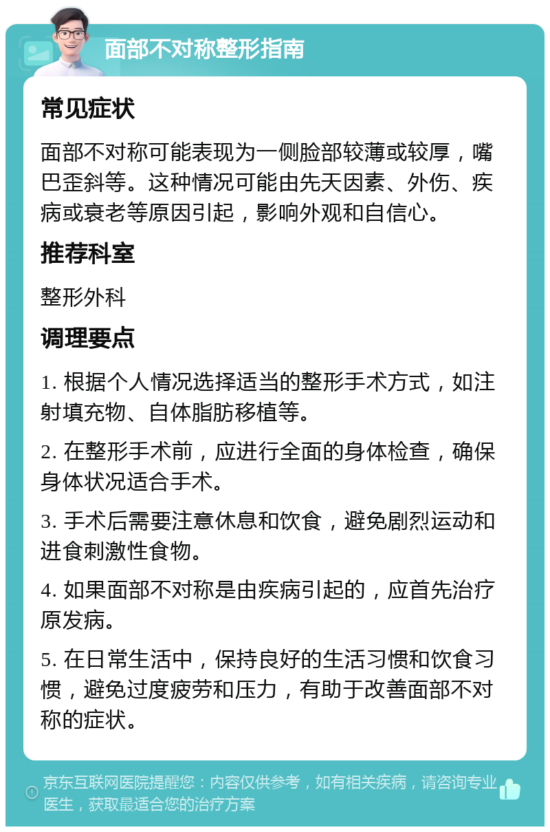 面部不对称整形指南 常见症状 面部不对称可能表现为一侧脸部较薄或较厚，嘴巴歪斜等。这种情况可能由先天因素、外伤、疾病或衰老等原因引起，影响外观和自信心。 推荐科室 整形外科 调理要点 1. 根据个人情况选择适当的整形手术方式，如注射填充物、自体脂肪移植等。 2. 在整形手术前，应进行全面的身体检查，确保身体状况适合手术。 3. 手术后需要注意休息和饮食，避免剧烈运动和进食刺激性食物。 4. 如果面部不对称是由疾病引起的，应首先治疗原发病。 5. 在日常生活中，保持良好的生活习惯和饮食习惯，避免过度疲劳和压力，有助于改善面部不对称的症状。