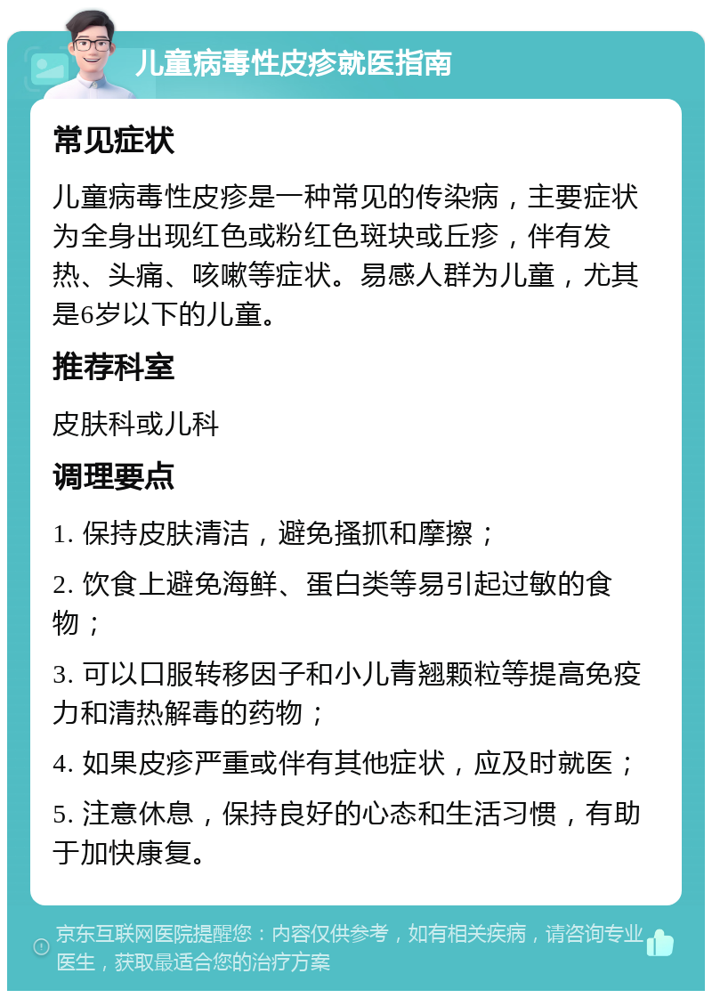 儿童病毒性皮疹就医指南 常见症状 儿童病毒性皮疹是一种常见的传染病，主要症状为全身出现红色或粉红色斑块或丘疹，伴有发热、头痛、咳嗽等症状。易感人群为儿童，尤其是6岁以下的儿童。 推荐科室 皮肤科或儿科 调理要点 1. 保持皮肤清洁，避免搔抓和摩擦； 2. 饮食上避免海鲜、蛋白类等易引起过敏的食物； 3. 可以口服转移因子和小儿青翘颗粒等提高免疫力和清热解毒的药物； 4. 如果皮疹严重或伴有其他症状，应及时就医； 5. 注意休息，保持良好的心态和生活习惯，有助于加快康复。