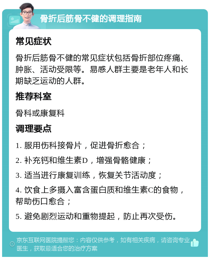 骨折后筋骨不健的调理指南 常见症状 骨折后筋骨不健的常见症状包括骨折部位疼痛、肿胀、活动受限等。易感人群主要是老年人和长期缺乏运动的人群。 推荐科室 骨科或康复科 调理要点 1. 服用伤科接骨片，促进骨折愈合； 2. 补充钙和维生素D，增强骨骼健康； 3. 适当进行康复训练，恢复关节活动度； 4. 饮食上多摄入富含蛋白质和维生素C的食物，帮助伤口愈合； 5. 避免剧烈运动和重物提起，防止再次受伤。