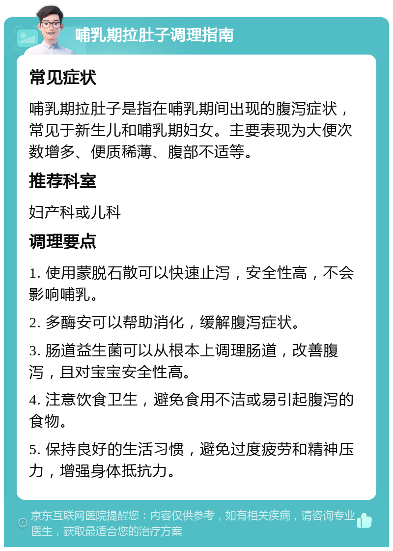 哺乳期拉肚子调理指南 常见症状 哺乳期拉肚子是指在哺乳期间出现的腹泻症状，常见于新生儿和哺乳期妇女。主要表现为大便次数增多、便质稀薄、腹部不适等。 推荐科室 妇产科或儿科 调理要点 1. 使用蒙脱石散可以快速止泻，安全性高，不会影响哺乳。 2. 多酶安可以帮助消化，缓解腹泻症状。 3. 肠道益生菌可以从根本上调理肠道，改善腹泻，且对宝宝安全性高。 4. 注意饮食卫生，避免食用不洁或易引起腹泻的食物。 5. 保持良好的生活习惯，避免过度疲劳和精神压力，增强身体抵抗力。