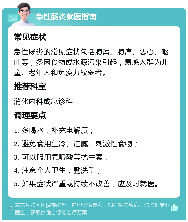 急性肠炎就医指南 常见症状 急性肠炎的常见症状包括腹泻、腹痛、恶心、呕吐等，多因食物或水源污染引起，易感人群为儿童、老年人和免疫力较弱者。 推荐科室 消化内科或急诊科 调理要点 1. 多喝水，补充电解质； 2. 避免食用生冷、油腻、刺激性食物； 3. 可以服用氟哌酸等抗生素； 4. 注意个人卫生，勤洗手； 5. 如果症状严重或持续不改善，应及时就医。