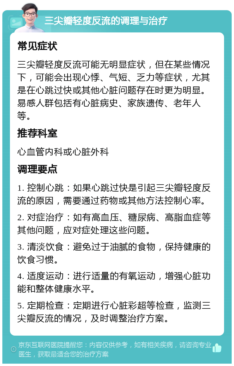 三尖瓣轻度反流的调理与治疗 常见症状 三尖瓣轻度反流可能无明显症状，但在某些情况下，可能会出现心悸、气短、乏力等症状，尤其是在心跳过快或其他心脏问题存在时更为明显。易感人群包括有心脏病史、家族遗传、老年人等。 推荐科室 心血管内科或心脏外科 调理要点 1. 控制心跳：如果心跳过快是引起三尖瓣轻度反流的原因，需要通过药物或其他方法控制心率。 2. 对症治疗：如有高血压、糖尿病、高脂血症等其他问题，应对症处理这些问题。 3. 清淡饮食：避免过于油腻的食物，保持健康的饮食习惯。 4. 适度运动：进行适量的有氧运动，增强心脏功能和整体健康水平。 5. 定期检查：定期进行心脏彩超等检查，监测三尖瓣反流的情况，及时调整治疗方案。