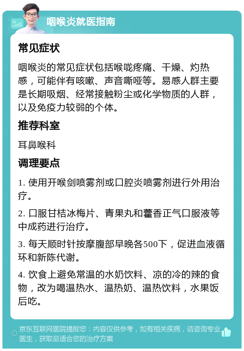 咽喉炎就医指南 常见症状 咽喉炎的常见症状包括喉咙疼痛、干燥、灼热感，可能伴有咳嗽、声音嘶哑等。易感人群主要是长期吸烟、经常接触粉尘或化学物质的人群，以及免疫力较弱的个体。 推荐科室 耳鼻喉科 调理要点 1. 使用开喉剑喷雾剂或口腔炎喷雾剂进行外用治疗。 2. 口服甘桔冰梅片、青果丸和藿香正气口服液等中成药进行治疗。 3. 每天顺时针按摩腹部早晚各500下，促进血液循环和新陈代谢。 4. 饮食上避免常温的水奶饮料、凉的冷的辣的食物，改为喝温热水、温热奶、温热饮料，水果饭后吃。