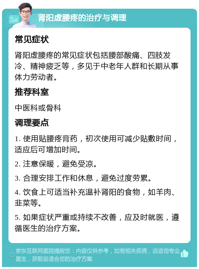 肾阳虚腰疼的治疗与调理 常见症状 肾阳虚腰疼的常见症状包括腰部酸痛、四肢发冷、精神疲乏等，多见于中老年人群和长期从事体力劳动者。 推荐科室 中医科或骨科 调理要点 1. 使用贴腰疼膏药，初次使用可减少贴敷时间，适应后可增加时间。 2. 注意保暖，避免受凉。 3. 合理安排工作和休息，避免过度劳累。 4. 饮食上可适当补充温补肾阳的食物，如羊肉、韭菜等。 5. 如果症状严重或持续不改善，应及时就医，遵循医生的治疗方案。