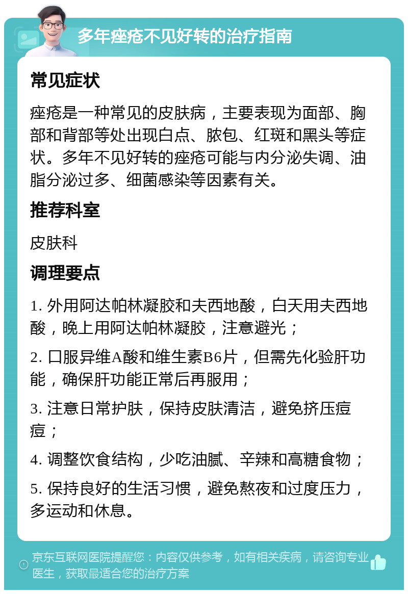 多年痤疮不见好转的治疗指南 常见症状 痤疮是一种常见的皮肤病，主要表现为面部、胸部和背部等处出现白点、脓包、红斑和黑头等症状。多年不见好转的痤疮可能与内分泌失调、油脂分泌过多、细菌感染等因素有关。 推荐科室 皮肤科 调理要点 1. 外用阿达帕林凝胶和夫西地酸，白天用夫西地酸，晚上用阿达帕林凝胶，注意避光； 2. 口服异维A酸和维生素B6片，但需先化验肝功能，确保肝功能正常后再服用； 3. 注意日常护肤，保持皮肤清洁，避免挤压痘痘； 4. 调整饮食结构，少吃油腻、辛辣和高糖食物； 5. 保持良好的生活习惯，避免熬夜和过度压力，多运动和休息。