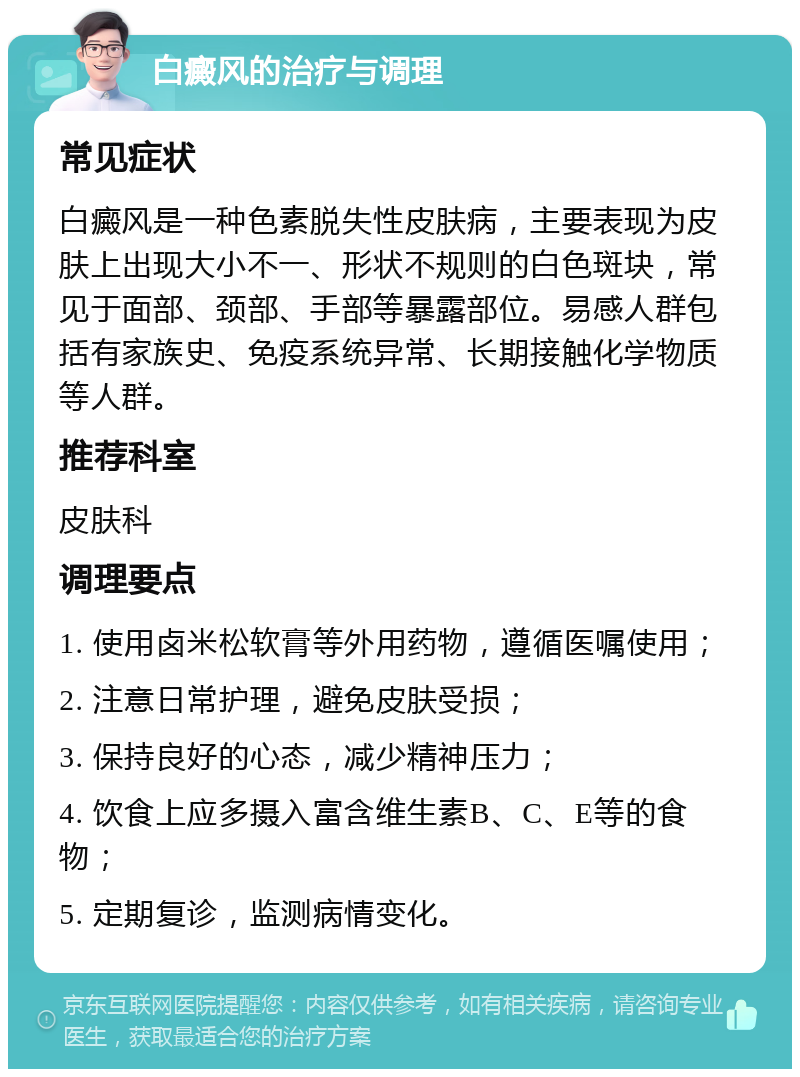 白癜风的治疗与调理 常见症状 白癜风是一种色素脱失性皮肤病，主要表现为皮肤上出现大小不一、形状不规则的白色斑块，常见于面部、颈部、手部等暴露部位。易感人群包括有家族史、免疫系统异常、长期接触化学物质等人群。 推荐科室 皮肤科 调理要点 1. 使用卤米松软膏等外用药物，遵循医嘱使用； 2. 注意日常护理，避免皮肤受损； 3. 保持良好的心态，减少精神压力； 4. 饮食上应多摄入富含维生素B、C、E等的食物； 5. 定期复诊，监测病情变化。