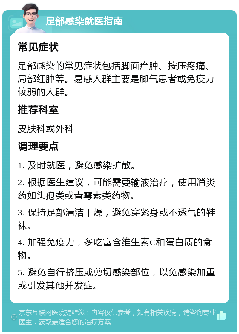 足部感染就医指南 常见症状 足部感染的常见症状包括脚面痒肿、按压疼痛、局部红肿等。易感人群主要是脚气患者或免疫力较弱的人群。 推荐科室 皮肤科或外科 调理要点 1. 及时就医，避免感染扩散。 2. 根据医生建议，可能需要输液治疗，使用消炎药如头孢类或青霉素类药物。 3. 保持足部清洁干燥，避免穿紧身或不透气的鞋袜。 4. 加强免疫力，多吃富含维生素C和蛋白质的食物。 5. 避免自行挤压或剪切感染部位，以免感染加重或引发其他并发症。