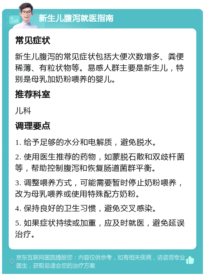 新生儿腹泻就医指南 常见症状 新生儿腹泻的常见症状包括大便次数增多、粪便稀薄、有粒状物等。易感人群主要是新生儿，特别是母乳加奶粉喂养的婴儿。 推荐科室 儿科 调理要点 1. 给予足够的水分和电解质，避免脱水。 2. 使用医生推荐的药物，如蒙脱石散和双歧杆菌等，帮助控制腹泻和恢复肠道菌群平衡。 3. 调整喂养方式，可能需要暂时停止奶粉喂养，改为母乳喂养或使用特殊配方奶粉。 4. 保持良好的卫生习惯，避免交叉感染。 5. 如果症状持续或加重，应及时就医，避免延误治疗。