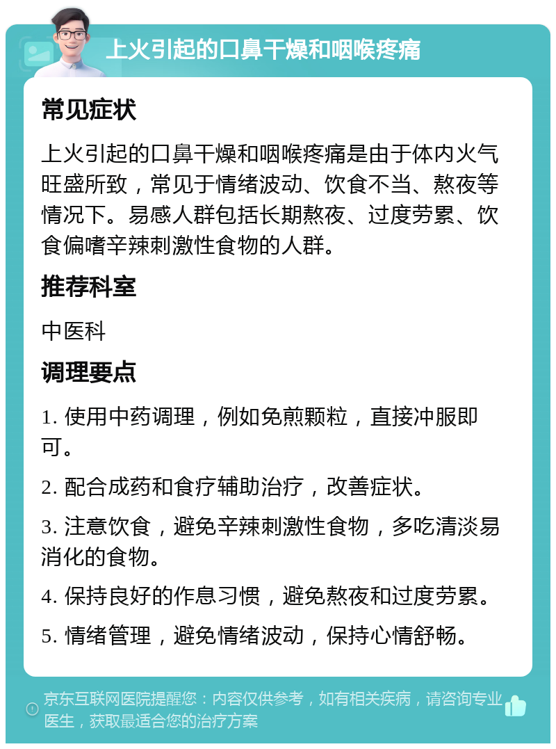 上火引起的口鼻干燥和咽喉疼痛 常见症状 上火引起的口鼻干燥和咽喉疼痛是由于体内火气旺盛所致，常见于情绪波动、饮食不当、熬夜等情况下。易感人群包括长期熬夜、过度劳累、饮食偏嗜辛辣刺激性食物的人群。 推荐科室 中医科 调理要点 1. 使用中药调理，例如免煎颗粒，直接冲服即可。 2. 配合成药和食疗辅助治疗，改善症状。 3. 注意饮食，避免辛辣刺激性食物，多吃清淡易消化的食物。 4. 保持良好的作息习惯，避免熬夜和过度劳累。 5. 情绪管理，避免情绪波动，保持心情舒畅。