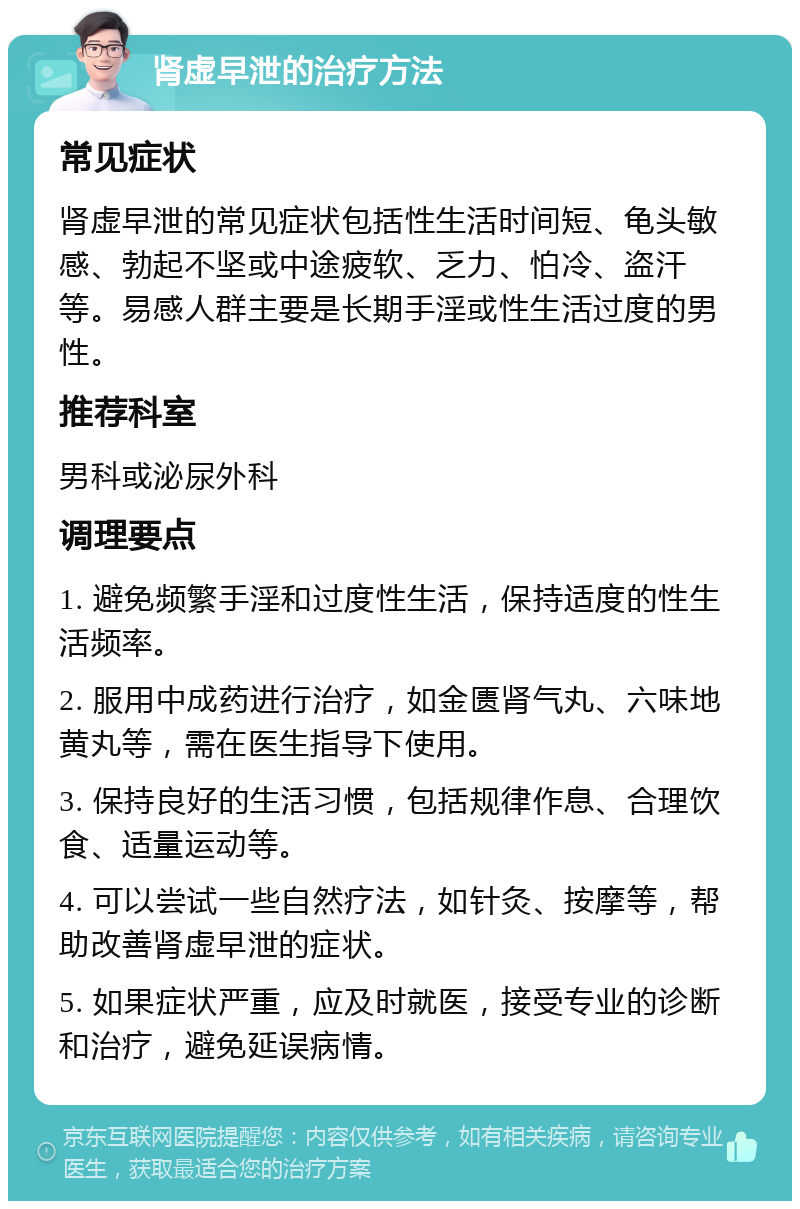 肾虚早泄的治疗方法 常见症状 肾虚早泄的常见症状包括性生活时间短、龟头敏感、勃起不坚或中途疲软、乏力、怕冷、盗汗等。易感人群主要是长期手淫或性生活过度的男性。 推荐科室 男科或泌尿外科 调理要点 1. 避免频繁手淫和过度性生活，保持适度的性生活频率。 2. 服用中成药进行治疗，如金匮肾气丸、六味地黄丸等，需在医生指导下使用。 3. 保持良好的生活习惯，包括规律作息、合理饮食、适量运动等。 4. 可以尝试一些自然疗法，如针灸、按摩等，帮助改善肾虚早泄的症状。 5. 如果症状严重，应及时就医，接受专业的诊断和治疗，避免延误病情。