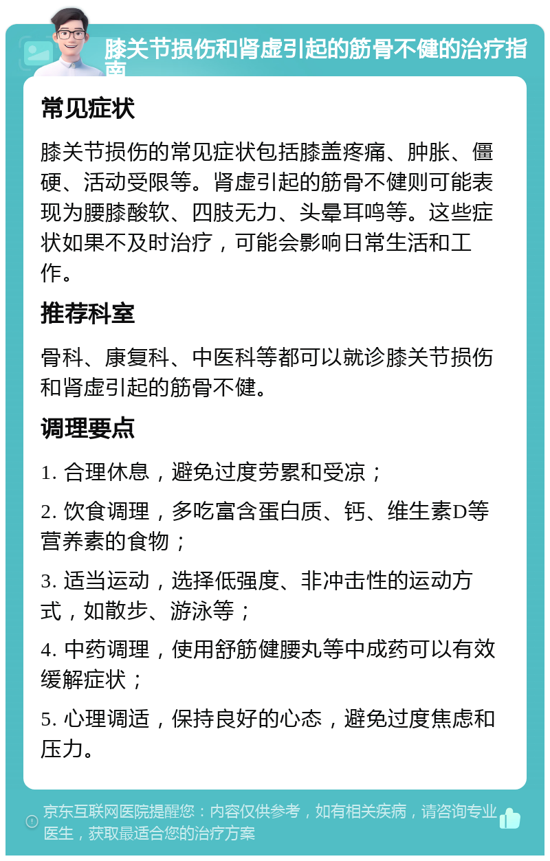 膝关节损伤和肾虚引起的筋骨不健的治疗指南 常见症状 膝关节损伤的常见症状包括膝盖疼痛、肿胀、僵硬、活动受限等。肾虚引起的筋骨不健则可能表现为腰膝酸软、四肢无力、头晕耳鸣等。这些症状如果不及时治疗，可能会影响日常生活和工作。 推荐科室 骨科、康复科、中医科等都可以就诊膝关节损伤和肾虚引起的筋骨不健。 调理要点 1. 合理休息，避免过度劳累和受凉； 2. 饮食调理，多吃富含蛋白质、钙、维生素D等营养素的食物； 3. 适当运动，选择低强度、非冲击性的运动方式，如散步、游泳等； 4. 中药调理，使用舒筋健腰丸等中成药可以有效缓解症状； 5. 心理调适，保持良好的心态，避免过度焦虑和压力。