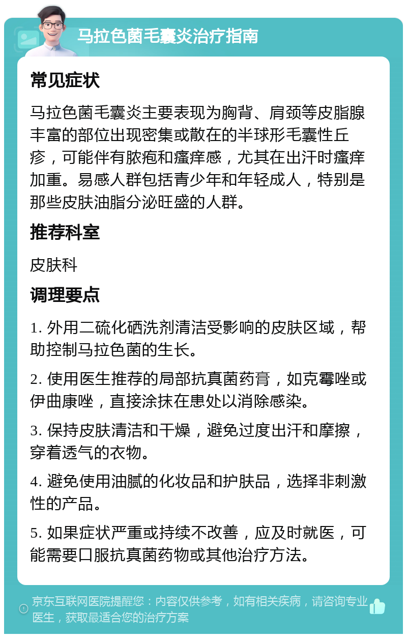 马拉色菌毛囊炎治疗指南 常见症状 马拉色菌毛囊炎主要表现为胸背、肩颈等皮脂腺丰富的部位出现密集或散在的半球形毛囊性丘疹，可能伴有脓疱和瘙痒感，尤其在出汗时瘙痒加重。易感人群包括青少年和年轻成人，特别是那些皮肤油脂分泌旺盛的人群。 推荐科室 皮肤科 调理要点 1. 外用二硫化硒洗剂清洁受影响的皮肤区域，帮助控制马拉色菌的生长。 2. 使用医生推荐的局部抗真菌药膏，如克霉唑或伊曲康唑，直接涂抹在患处以消除感染。 3. 保持皮肤清洁和干燥，避免过度出汗和摩擦，穿着透气的衣物。 4. 避免使用油腻的化妆品和护肤品，选择非刺激性的产品。 5. 如果症状严重或持续不改善，应及时就医，可能需要口服抗真菌药物或其他治疗方法。