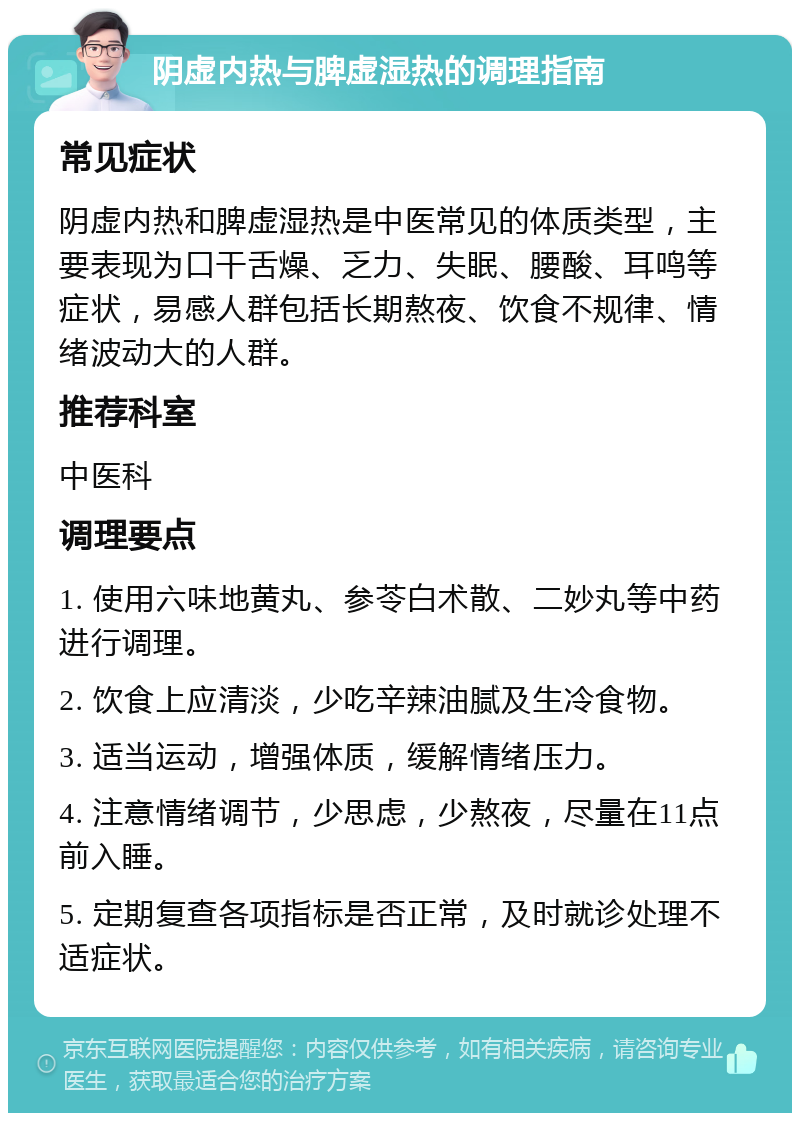 阴虚内热与脾虚湿热的调理指南 常见症状 阴虚内热和脾虚湿热是中医常见的体质类型，主要表现为口干舌燥、乏力、失眠、腰酸、耳鸣等症状，易感人群包括长期熬夜、饮食不规律、情绪波动大的人群。 推荐科室 中医科 调理要点 1. 使用六味地黄丸、参苓白术散、二妙丸等中药进行调理。 2. 饮食上应清淡，少吃辛辣油腻及生冷食物。 3. 适当运动，增强体质，缓解情绪压力。 4. 注意情绪调节，少思虑，少熬夜，尽量在11点前入睡。 5. 定期复查各项指标是否正常，及时就诊处理不适症状。