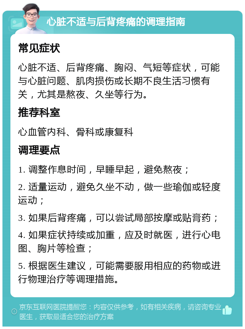 心脏不适与后背疼痛的调理指南 常见症状 心脏不适、后背疼痛、胸闷、气短等症状，可能与心脏问题、肌肉损伤或长期不良生活习惯有关，尤其是熬夜、久坐等行为。 推荐科室 心血管内科、骨科或康复科 调理要点 1. 调整作息时间，早睡早起，避免熬夜； 2. 适量运动，避免久坐不动，做一些瑜伽或轻度运动； 3. 如果后背疼痛，可以尝试局部按摩或贴膏药； 4. 如果症状持续或加重，应及时就医，进行心电图、胸片等检查； 5. 根据医生建议，可能需要服用相应的药物或进行物理治疗等调理措施。