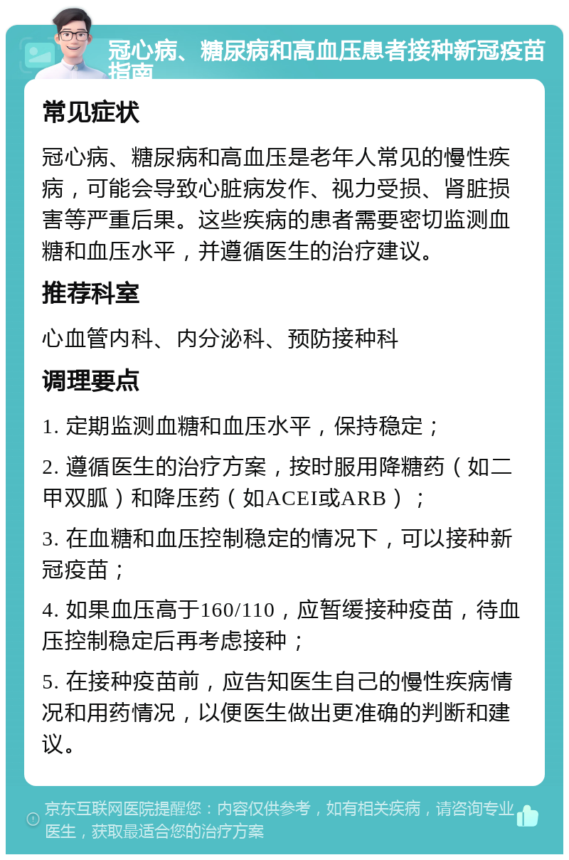 冠心病、糖尿病和高血压患者接种新冠疫苗指南 常见症状 冠心病、糖尿病和高血压是老年人常见的慢性疾病，可能会导致心脏病发作、视力受损、肾脏损害等严重后果。这些疾病的患者需要密切监测血糖和血压水平，并遵循医生的治疗建议。 推荐科室 心血管内科、内分泌科、预防接种科 调理要点 1. 定期监测血糖和血压水平，保持稳定； 2. 遵循医生的治疗方案，按时服用降糖药（如二甲双胍）和降压药（如ACEI或ARB）； 3. 在血糖和血压控制稳定的情况下，可以接种新冠疫苗； 4. 如果血压高于160/110，应暂缓接种疫苗，待血压控制稳定后再考虑接种； 5. 在接种疫苗前，应告知医生自己的慢性疾病情况和用药情况，以便医生做出更准确的判断和建议。